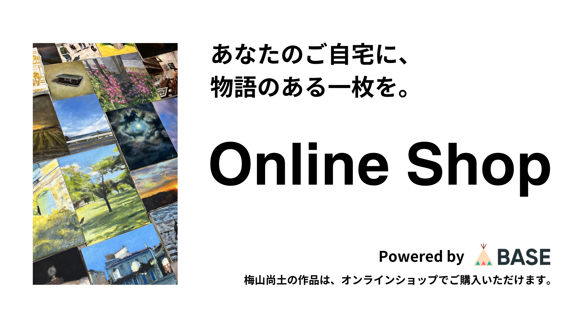 あなたのご自宅に、物語のある一枚を。Online Shop Powered by BASE 梅山尚土の作品は、オンラインショップでご購入いただけます。