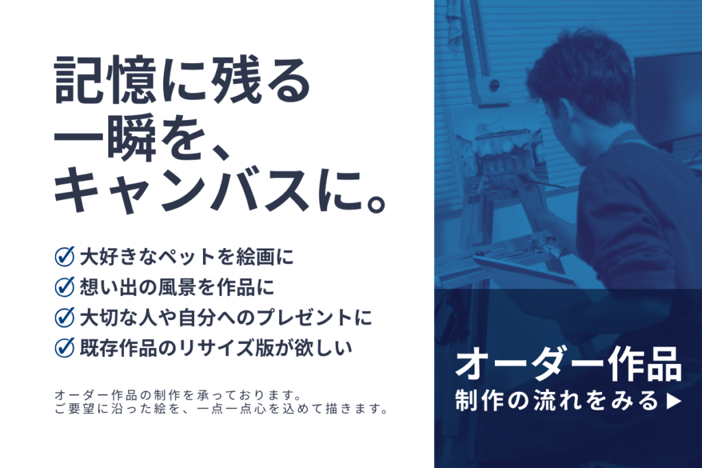 記憶に残る一瞬を、キャンバスに。大好きなペットを絵画に。想い出の風景を作品に。大切な人や自分へのプレゼントに。既存作品のリサイズ版が欲しい。オーダー作品の制作を承っています。ご要望に沿った絵を、一点一点心を込めて描きます。オーダー作品制作の流れをみる